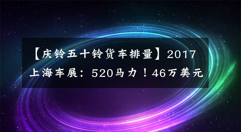 【慶鈴五十鈴貨車排量】2017上海車展：520馬力！46萬美元！慶宗推出50種巨咖啡館卡車