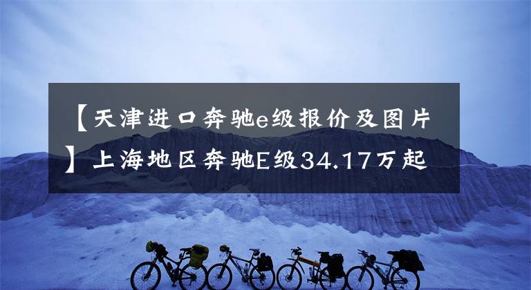 【天津進口奔馳e級報價及圖片】上海地區(qū)奔馳E級34.17萬起售，別急著高興，先看看這些附加條件吧