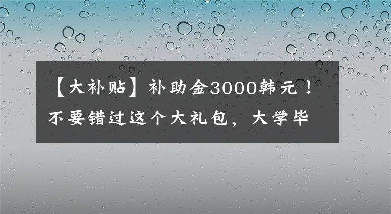 【大補(bǔ)貼】補(bǔ)助金3000韓元！不要錯(cuò)過這個(gè)大禮包，大學(xué)畢業(yè)生可以去基層就業(yè)領(lǐng)取。