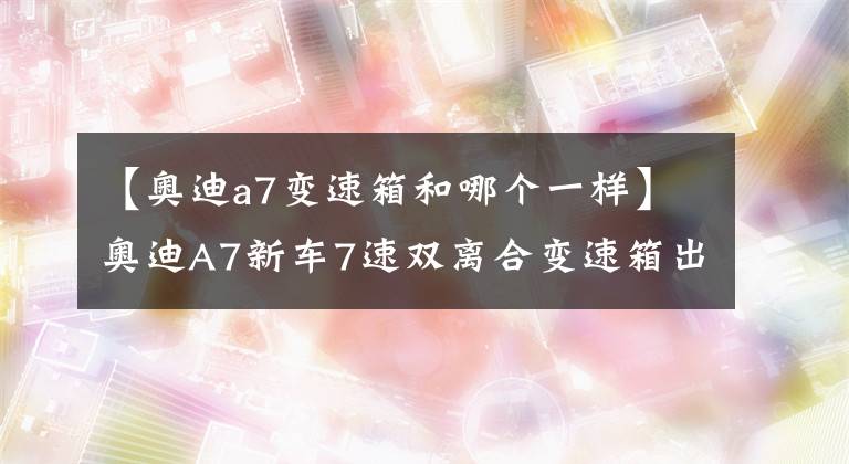 【奧迪a7變速箱和哪個(gè)一樣】奧迪A7新車7速雙離合變速箱出現(xiàn)故障的煩惱