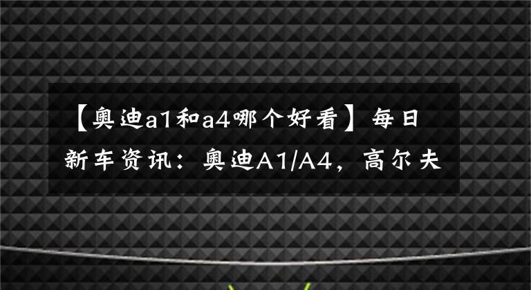 【奧迪a1和a4哪個(gè)好看】每日新車資訊：奧迪A1/A4，高爾夫GTI，哪款是你的菜