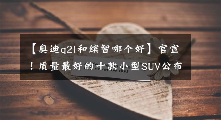 【奧迪q2l和繽智哪個(gè)好】官宣！質(zhì)量最好的十款小型SUV公布：本田繽智季軍，大眾探影入榜