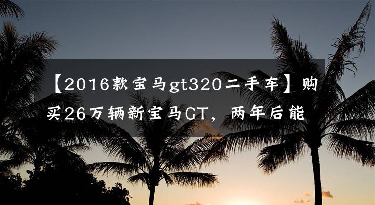 【2016款寶馬gt320二手車(chē)】購(gòu)買(mǎi)26萬(wàn)輛新寶馬GT，兩年后能以原價(jià)銷(xiāo)售嗎？