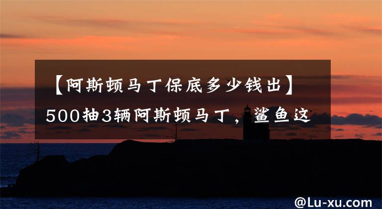 【阿斯頓馬丁保底多少錢出】500抽3輛阿斯頓馬丁，鯊魚這個(gè)方法太常見，玩家紛紛效仿