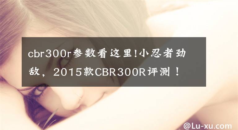 cbr300r參數(shù)看這里!小忍者勁敵，2015款CBR300R評測！