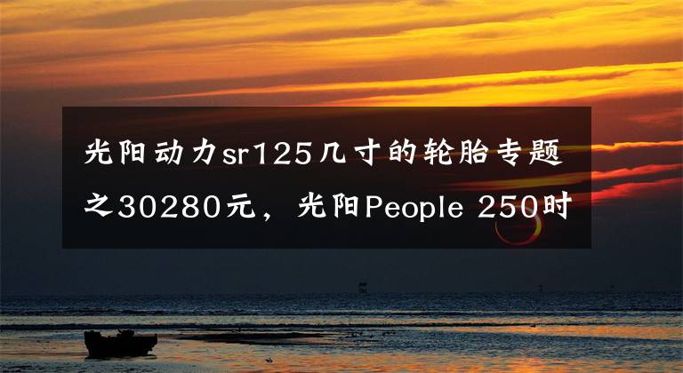 光陽動(dòng)力sr125幾寸的輪胎專題之30280元，光陽People 250時(shí)尚發(fā)布