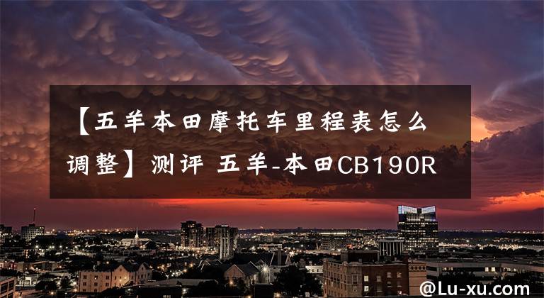 【五羊本田摩托車里程表怎么調(diào)整】測評 五羊-本田CB190R—能否上挑250? 實測數(shù)據(jù)說話