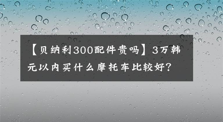 【貝納利300配件貴嗎】3萬韓元以內(nèi)買什么摩托車比較好？這輛車是最好的選擇