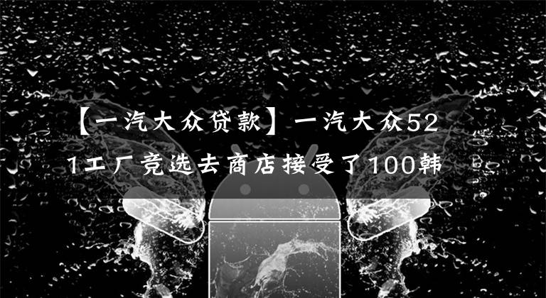 【一汽大眾貸款】一汽大眾521工廠(chǎng)競(jìng)選去商店接受了100韓元的禮遇