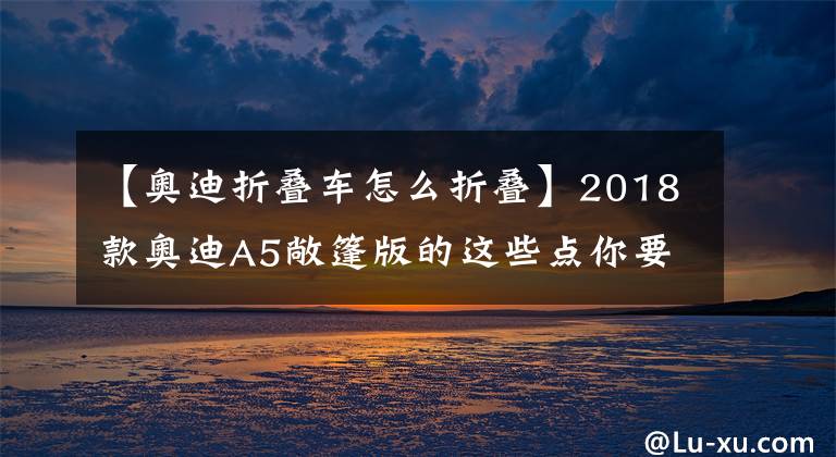 【奧迪折疊車怎么折疊】2018款奧迪A5敞篷版的這些點你要知道