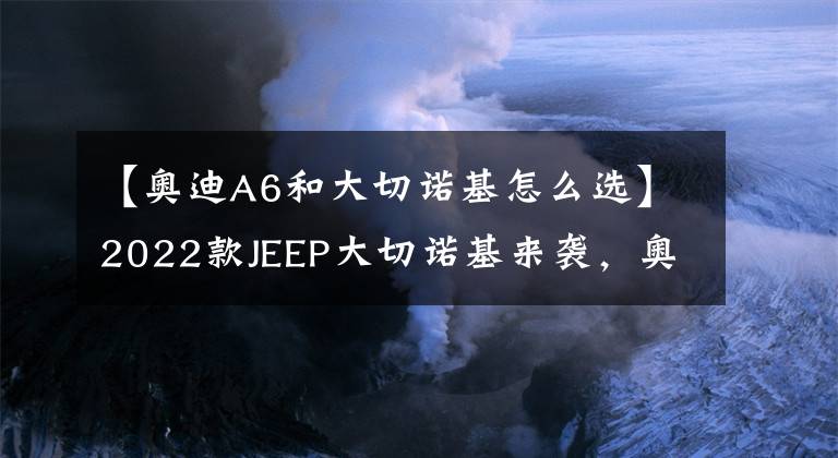 【奧迪A6和大切諾基怎么選】2022款JEEP大切諾基來襲，奧迪Q5L的錢，買一臺進口V6不香嗎？