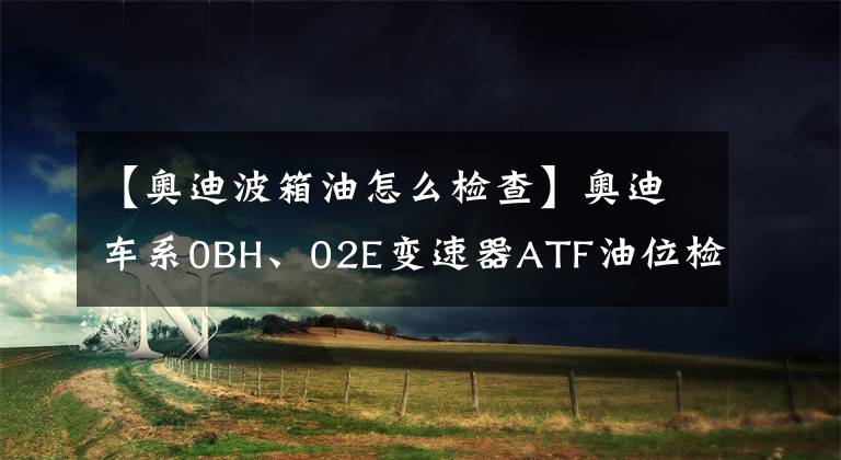 【奧迪波箱油怎么檢查】奧迪車系0BH、02E變速器ATF油位檢查