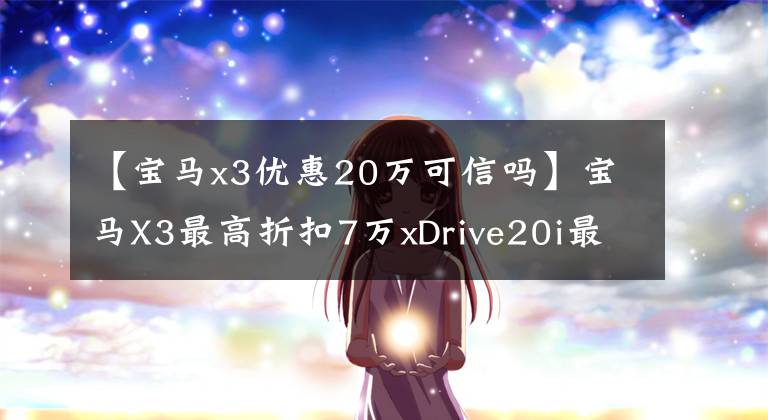 【寶馬x3優(yōu)惠20萬可信嗎】寶馬X3最高折扣7萬xDrive20i最高銷售41.2萬