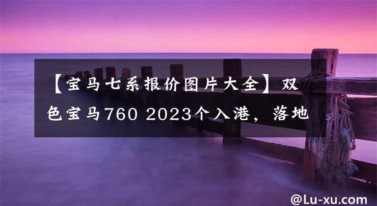 【寶馬七系報價圖片大全】雙色寶馬760 2023個入港，落地300萬韓元，奢華滿分