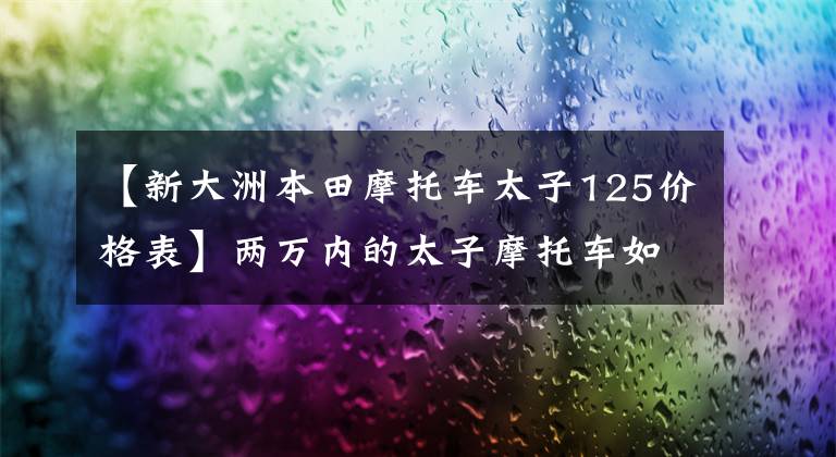 【新大洲本田摩托車太子125價(jià)格表】?jī)扇f(wàn)內(nèi)的太子摩托車如何選？車比較多，有點(diǎn)暈