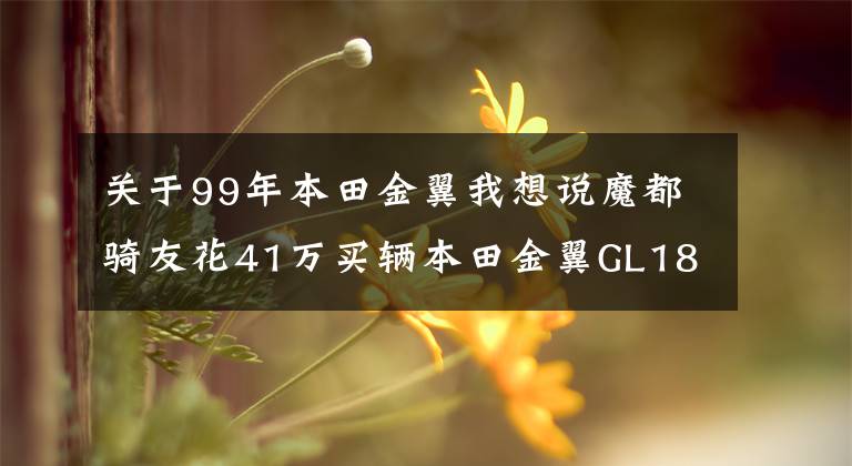 關(guān)于99年本田金翼我想說魔都騎友花41萬買輛本田金翼GL1800，滬A大黃牌，總共花了76萬