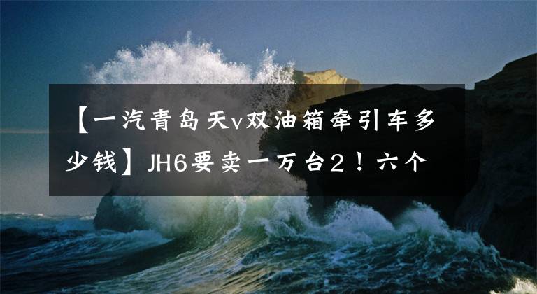 【一汽青島天v雙油箱牽引車多少錢】JH6要賣一萬臺(tái)2！六個(gè)視角下的青島解放