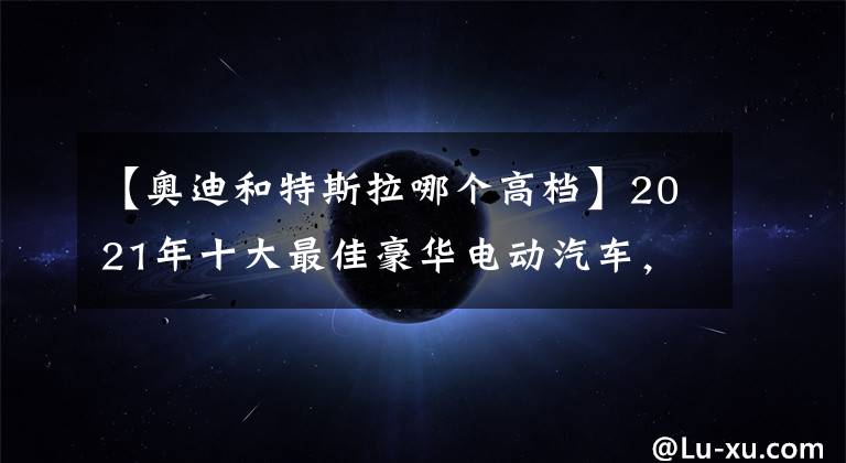 【奧迪和特斯拉哪個高檔】2021年十大最佳豪華電動汽車，你認為哪些能入圍？