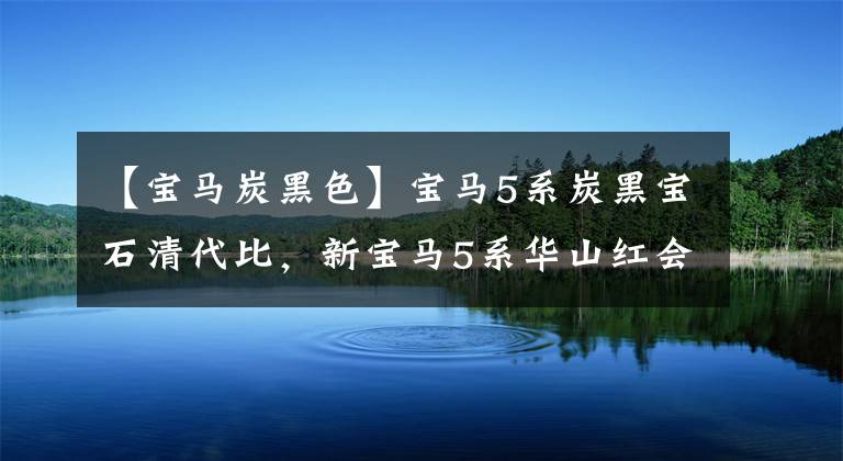 【寶馬炭黑色】寶馬5系炭黑寶石清代比，新寶馬5系華山紅會(huì)感覺(jué)到嗎？