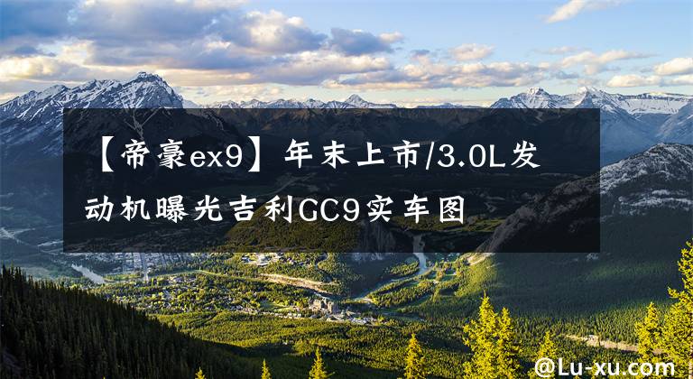 【帝豪ex9】年末上市/3.0L發(fā)動(dòng)機(jī)曝光吉利GC9實(shí)車圖