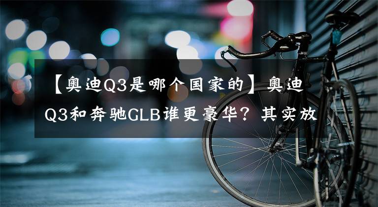 【奧迪Q3是哪個(gè)國(guó)家的】奧迪Q3和奔馳GLB誰(shuí)更豪華？其實(shí)放在一起對(duì)比就知道了