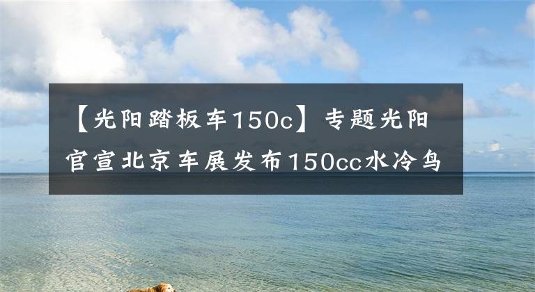 【光陽踏板車150c】專題光陽官宣北京車展發(fā)布150cc水冷鳥嘴小踏板，競爭三陽DRG/FNX 150