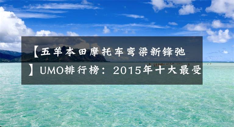 【五羊本田摩托車彎梁新鋒弛】UMO排行榜：2015年十大最受關(guān)注的新月車。