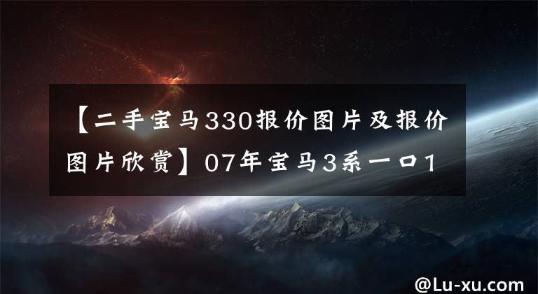 【二手寶馬330報(bào)價(jià)圖片及報(bào)價(jià)圖片欣賞】07年寶馬3系一口15萬(wàn)韓元，比同年7系還貴。是買梵高油畫嗎？