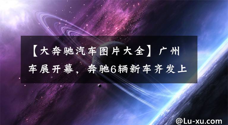 【大奔馳汽車圖片大全】廣州車展開幕，奔馳6輛新車齊發(fā)上市，你喜歡哪一輛？