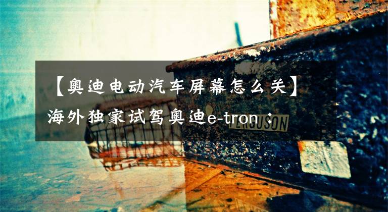 【奧迪電動(dòng)汽車屏幕怎么關(guān)】海外獨(dú)家試駕奧迪e-tron ： 傳統(tǒng)豪車企業(yè)的大變局