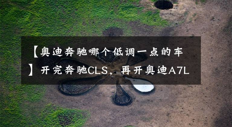 【奧迪奔馳哪個低調(diào)一點的車】開完奔馳CLS，再開奧迪A7L，對比后發(fā)現(xiàn)奔馳和奧迪的差距真大