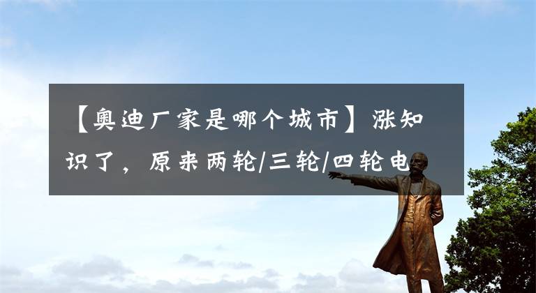 【奧迪廠家是哪個城市】漲知識了，原來兩輪/三輪/四輪電動車的主要生產(chǎn)基地，在這些地方