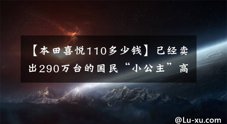 【本田喜悅110多少錢】已經(jīng)賣出290萬臺的國民“小公主”高興地看到了110個國家的4版