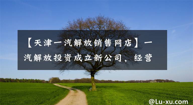 【天津一汽解放銷售網(wǎng)店】一汽解放投資成立新公司，經(jīng)營范圍包括二手車拍賣等