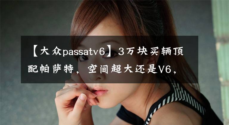 【大眾passatv6】3萬塊買輛頂配帕薩特，空間超大還是V6，體驗當年的老板座駕！