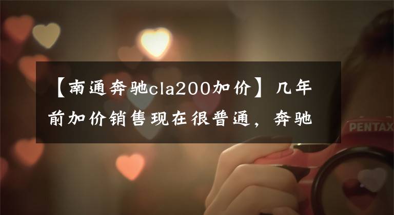 【南通奔馳cla200加價】幾年前加價銷售現(xiàn)在很普通，奔馳CLA為什么以前沒有火起來？