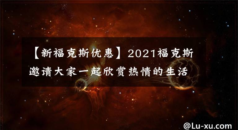 【新?？怂箖?yōu)惠】2021?？怂寡?qǐng)大家一起欣賞熱情的生活！折扣22000