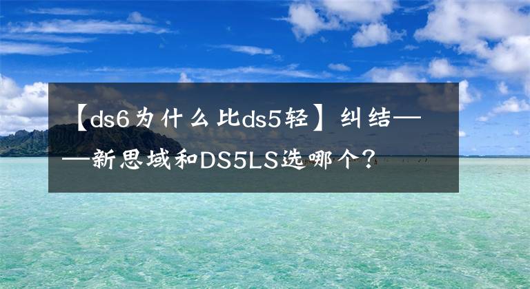 【ds6為什么比ds5輕】糾結(jié)——新思域和DS5LS選哪個？