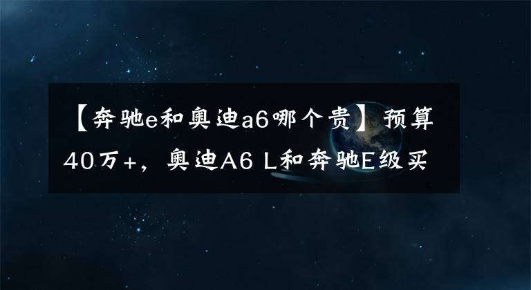 【奔馳e和奧迪a6哪個貴】預(yù)算40萬+，奧迪A6 L和奔馳E級買哪個？