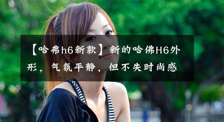 【哈弗h6新款】新的哈佛H6外形，氣氛平靜，但不失時(shí)尚感。