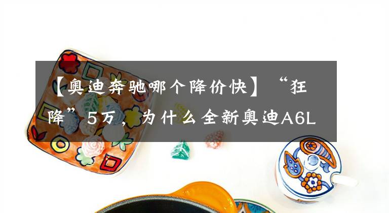 【奧迪奔馳哪個(gè)降價(jià)快】“狂降”5萬，為什么全新奧迪A6L，還是斗不過“減配”奔馳E級(jí)？