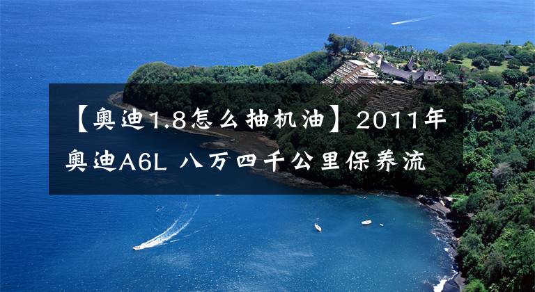 【奧迪1.8怎么抽機油】2011年奧迪A6L 八萬四千公里保養(yǎng)流程及明細(xì)