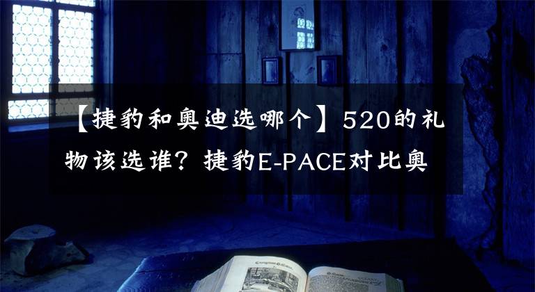 【捷豹和奧迪選哪個】520的禮物該選誰？捷豹E-PACE對比奧迪Q3