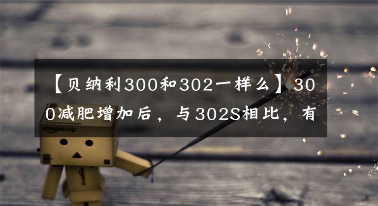 【貝納利300和302一樣么】300減肥增加后，與302S相比，有什么進(jìn)化和差異？