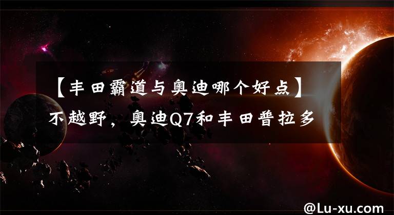 【豐田霸道與奧迪哪個(gè)好點(diǎn)】不越野，奧迪Q7和豐田普拉多怎么選？