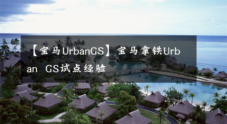 【寶馬UrbanGS】寶馬拿鐵Urban  GS試點(diǎn)經(jīng)驗(yàn)