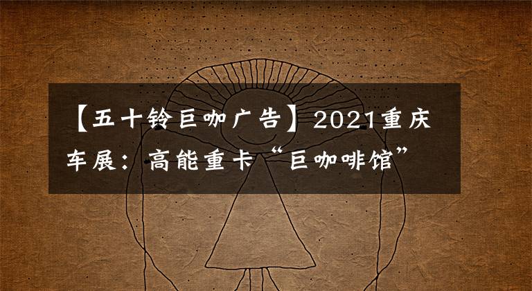 【五十鈴巨咖廣告】2021重慶車展：高能重卡“巨咖啡館”推出新技術(shù)|卡車之友網(wǎng)絡(luò)解鎖