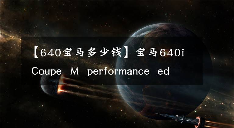 【640寶馬多少錢】寶馬640i  Coupe  M  performance  edition上市前全球限制10臺(tái)