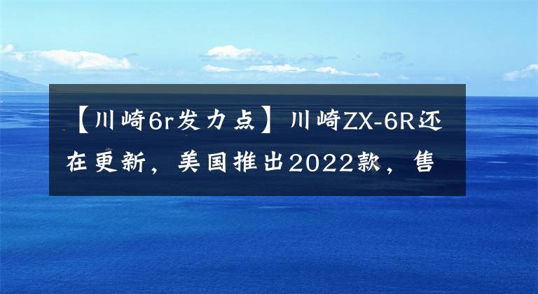 【川崎6r發(fā)力點(diǎn)】川崎ZX-6R還在更新，美國(guó)推出2022款，售價(jià)感人