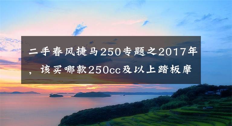 二手春風(fēng)捷馬250專題之2017年，該買哪款250cc及以上踏板摩托車？